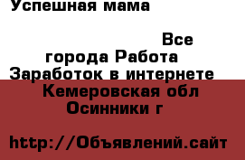  Успешная мама                                                                 - Все города Работа » Заработок в интернете   . Кемеровская обл.,Осинники г.